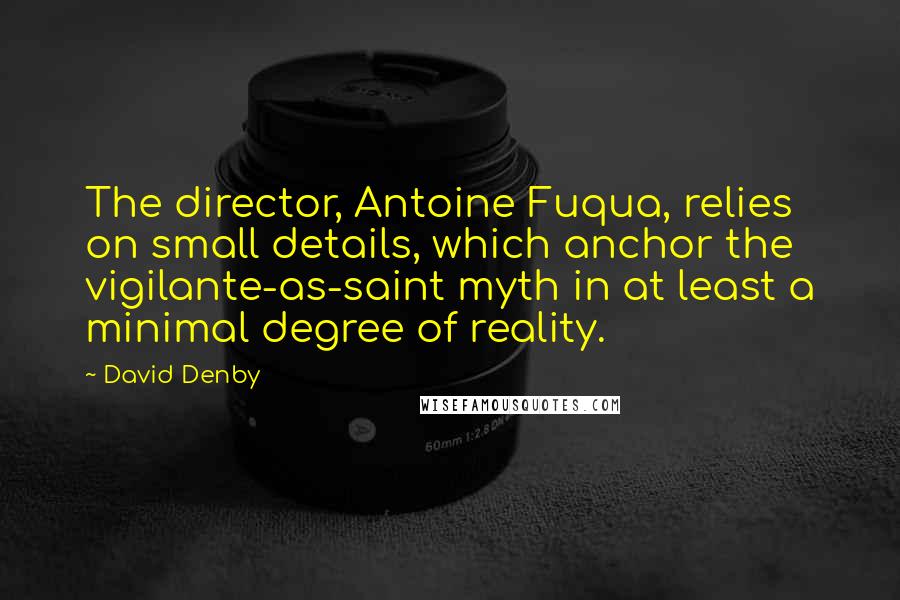 David Denby Quotes: The director, Antoine Fuqua, relies on small details, which anchor the vigilante-as-saint myth in at least a minimal degree of reality.