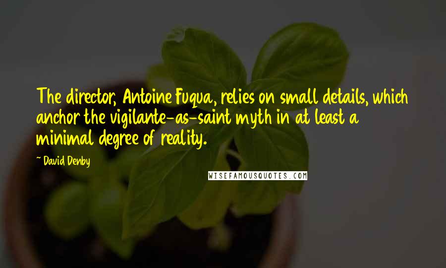 David Denby Quotes: The director, Antoine Fuqua, relies on small details, which anchor the vigilante-as-saint myth in at least a minimal degree of reality.