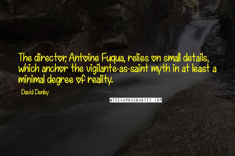 David Denby Quotes: The director, Antoine Fuqua, relies on small details, which anchor the vigilante-as-saint myth in at least a minimal degree of reality.