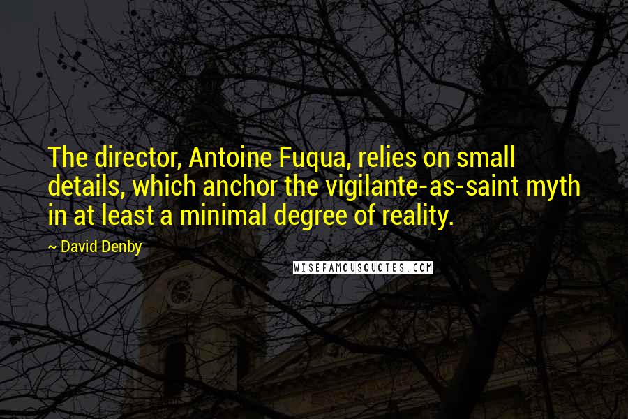 David Denby Quotes: The director, Antoine Fuqua, relies on small details, which anchor the vigilante-as-saint myth in at least a minimal degree of reality.