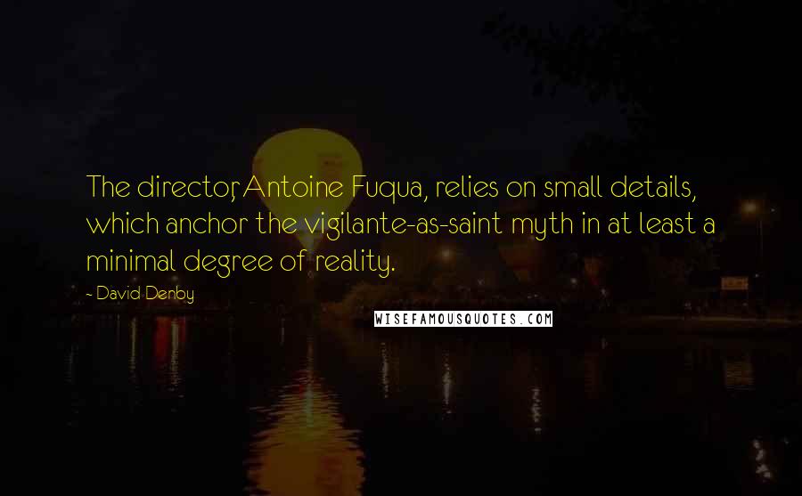 David Denby Quotes: The director, Antoine Fuqua, relies on small details, which anchor the vigilante-as-saint myth in at least a minimal degree of reality.