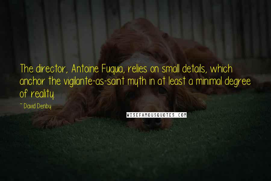 David Denby Quotes: The director, Antoine Fuqua, relies on small details, which anchor the vigilante-as-saint myth in at least a minimal degree of reality.