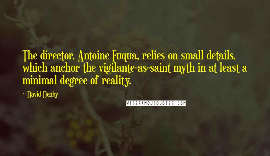 David Denby Quotes: The director, Antoine Fuqua, relies on small details, which anchor the vigilante-as-saint myth in at least a minimal degree of reality.