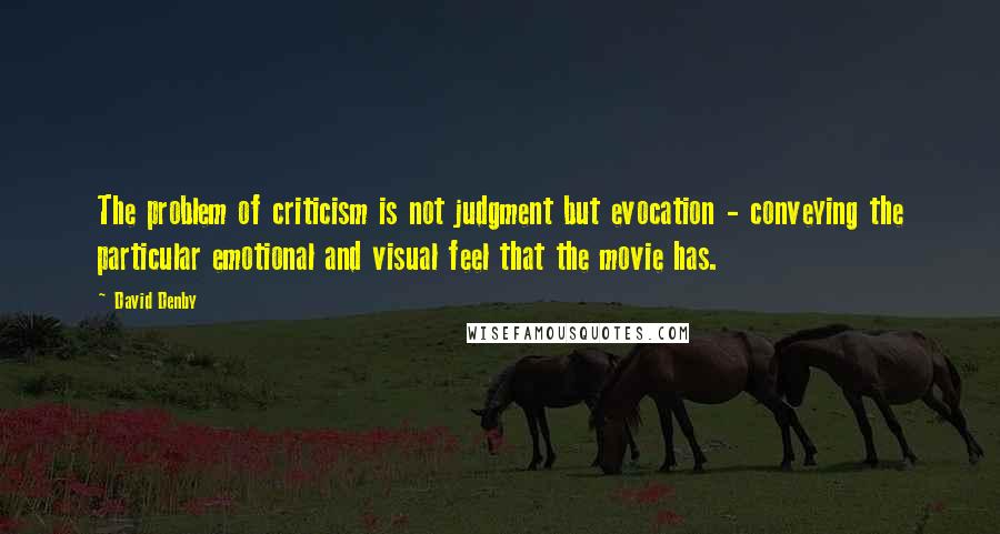 David Denby Quotes: The problem of criticism is not judgment but evocation - conveying the particular emotional and visual feel that the movie has.