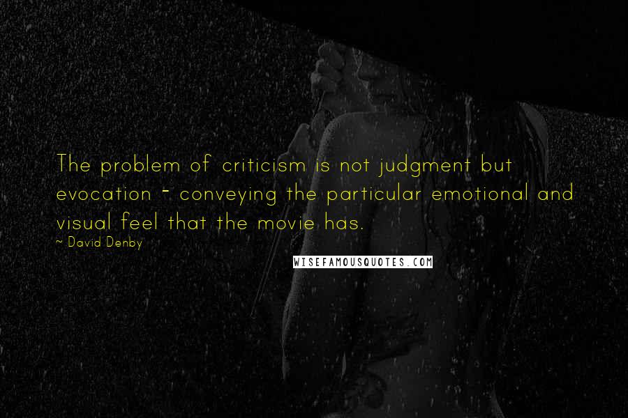 David Denby Quotes: The problem of criticism is not judgment but evocation - conveying the particular emotional and visual feel that the movie has.