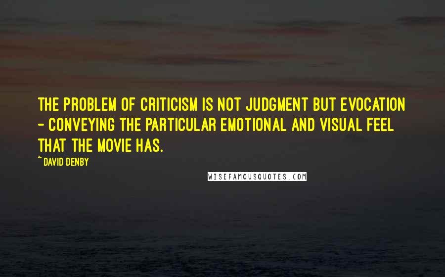 David Denby Quotes: The problem of criticism is not judgment but evocation - conveying the particular emotional and visual feel that the movie has.