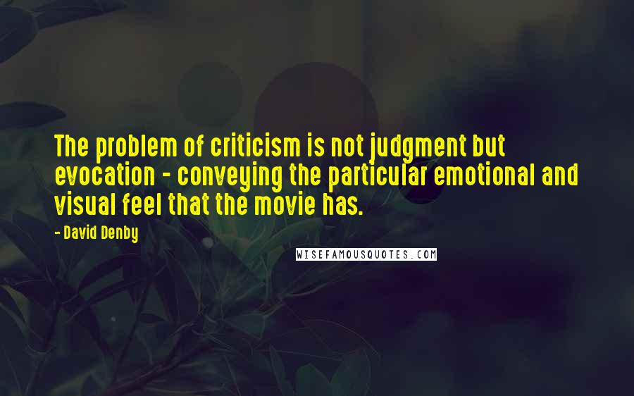 David Denby Quotes: The problem of criticism is not judgment but evocation - conveying the particular emotional and visual feel that the movie has.