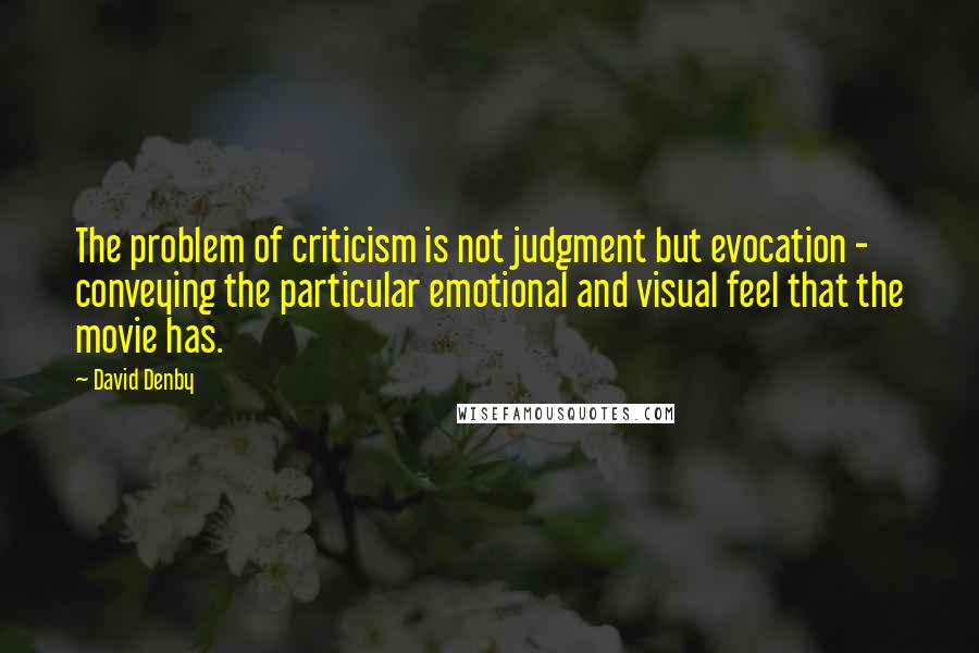 David Denby Quotes: The problem of criticism is not judgment but evocation - conveying the particular emotional and visual feel that the movie has.