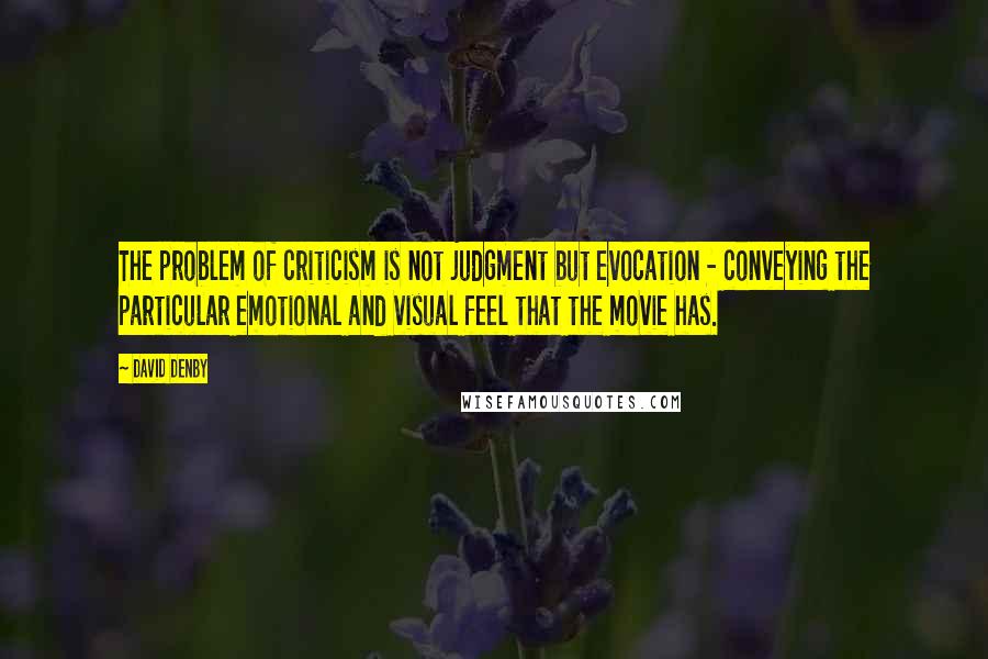 David Denby Quotes: The problem of criticism is not judgment but evocation - conveying the particular emotional and visual feel that the movie has.