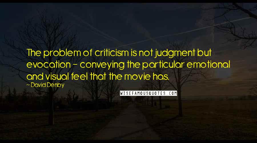 David Denby Quotes: The problem of criticism is not judgment but evocation - conveying the particular emotional and visual feel that the movie has.