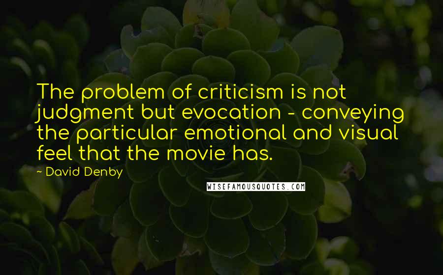 David Denby Quotes: The problem of criticism is not judgment but evocation - conveying the particular emotional and visual feel that the movie has.