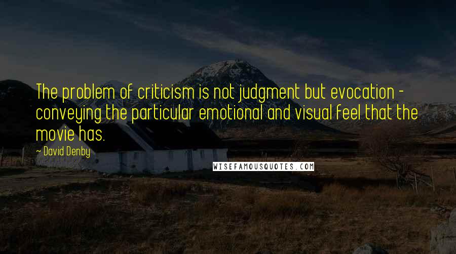 David Denby Quotes: The problem of criticism is not judgment but evocation - conveying the particular emotional and visual feel that the movie has.