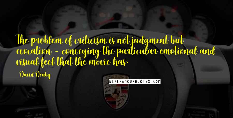 David Denby Quotes: The problem of criticism is not judgment but evocation - conveying the particular emotional and visual feel that the movie has.