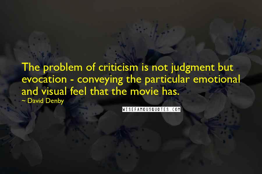David Denby Quotes: The problem of criticism is not judgment but evocation - conveying the particular emotional and visual feel that the movie has.