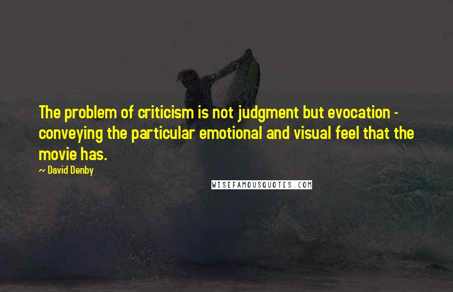 David Denby Quotes: The problem of criticism is not judgment but evocation - conveying the particular emotional and visual feel that the movie has.