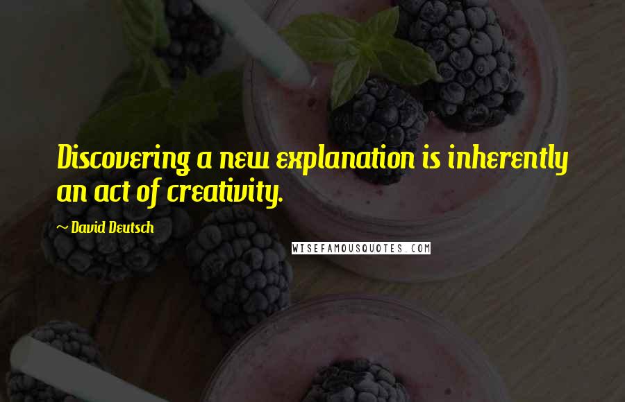 David Deutsch Quotes: Discovering a new explanation is inherently an act of creativity.