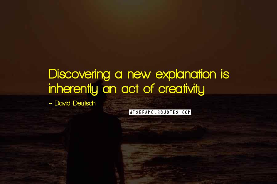 David Deutsch Quotes: Discovering a new explanation is inherently an act of creativity.