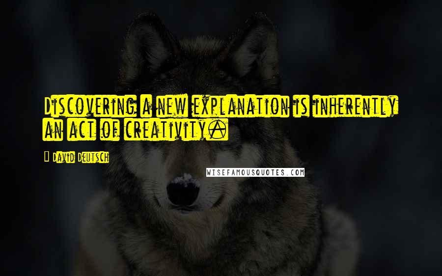 David Deutsch Quotes: Discovering a new explanation is inherently an act of creativity.