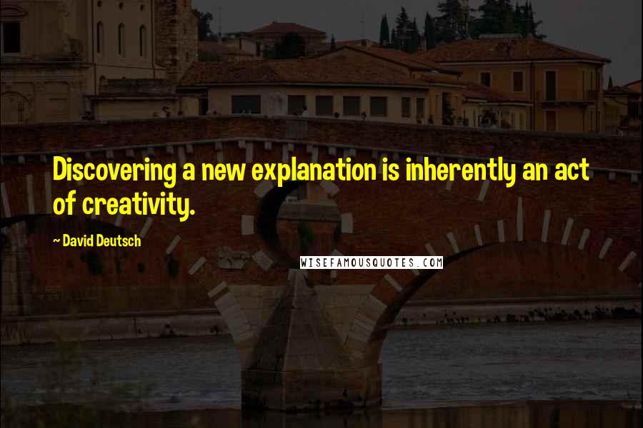 David Deutsch Quotes: Discovering a new explanation is inherently an act of creativity.