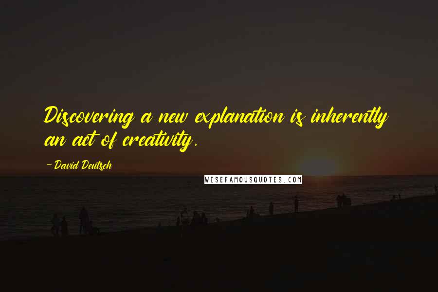 David Deutsch Quotes: Discovering a new explanation is inherently an act of creativity.