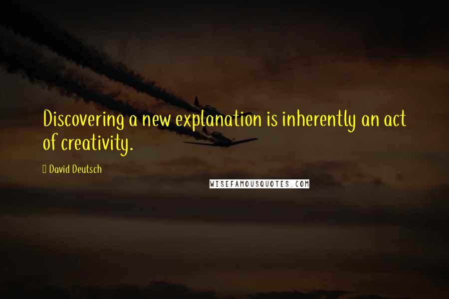 David Deutsch Quotes: Discovering a new explanation is inherently an act of creativity.