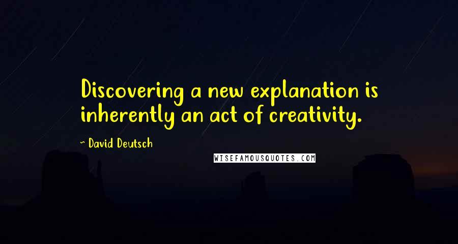 David Deutsch Quotes: Discovering a new explanation is inherently an act of creativity.