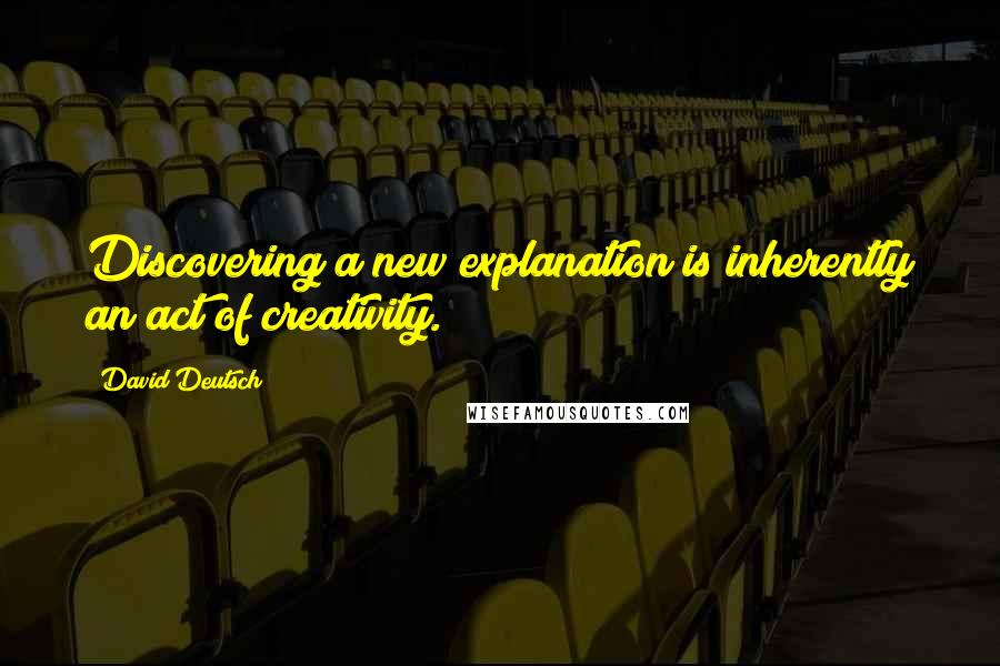 David Deutsch Quotes: Discovering a new explanation is inherently an act of creativity.