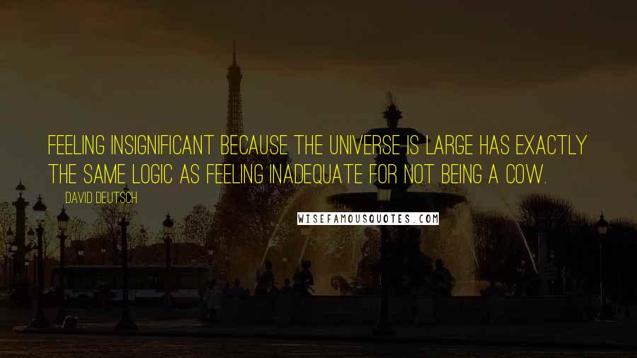 David Deutsch Quotes: Feeling insignificant because the universe is large has exactly the same logic as feeling inadequate for not being a cow.