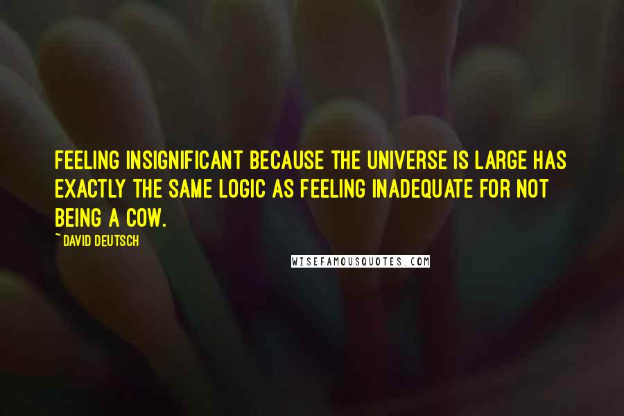 David Deutsch Quotes: Feeling insignificant because the universe is large has exactly the same logic as feeling inadequate for not being a cow.