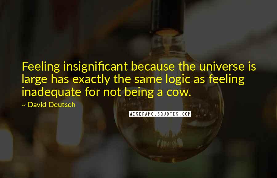 David Deutsch Quotes: Feeling insignificant because the universe is large has exactly the same logic as feeling inadequate for not being a cow.