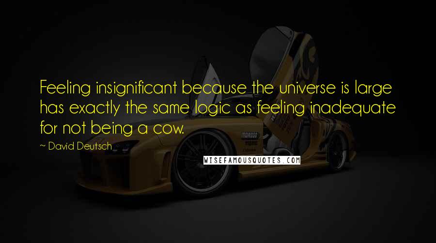 David Deutsch Quotes: Feeling insignificant because the universe is large has exactly the same logic as feeling inadequate for not being a cow.