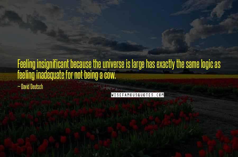 David Deutsch Quotes: Feeling insignificant because the universe is large has exactly the same logic as feeling inadequate for not being a cow.