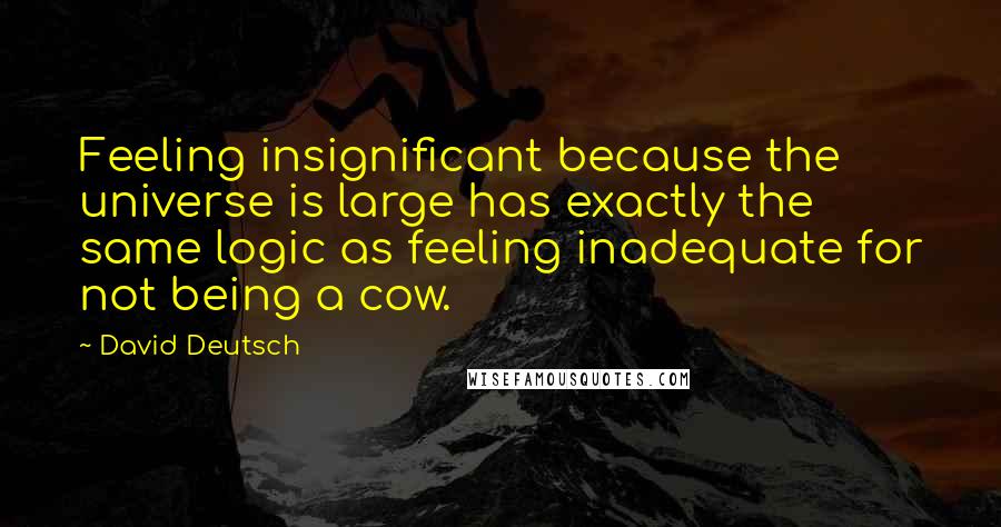 David Deutsch Quotes: Feeling insignificant because the universe is large has exactly the same logic as feeling inadequate for not being a cow.