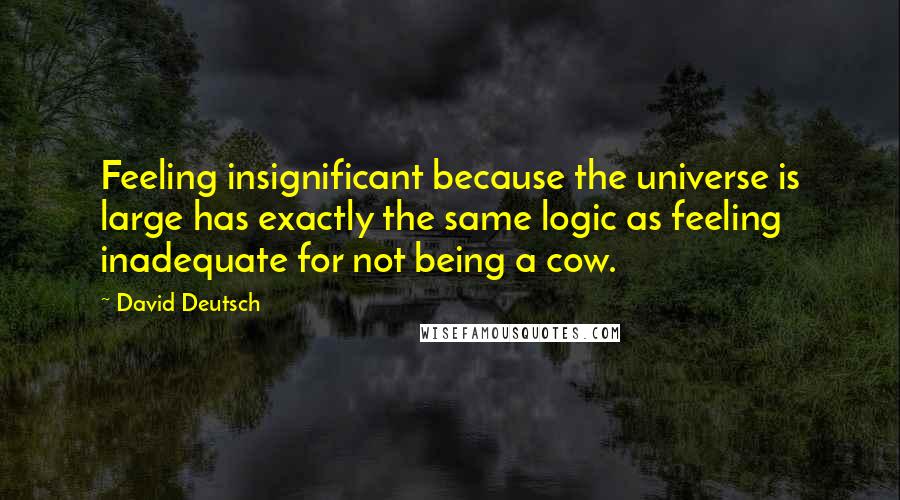 David Deutsch Quotes: Feeling insignificant because the universe is large has exactly the same logic as feeling inadequate for not being a cow.