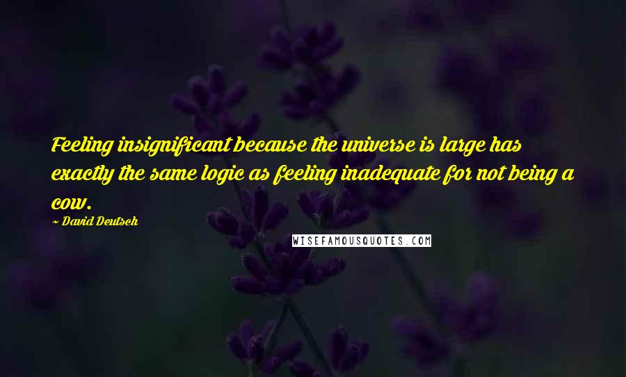 David Deutsch Quotes: Feeling insignificant because the universe is large has exactly the same logic as feeling inadequate for not being a cow.