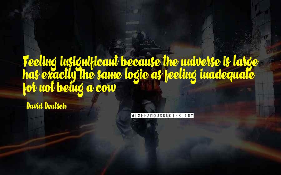 David Deutsch Quotes: Feeling insignificant because the universe is large has exactly the same logic as feeling inadequate for not being a cow.