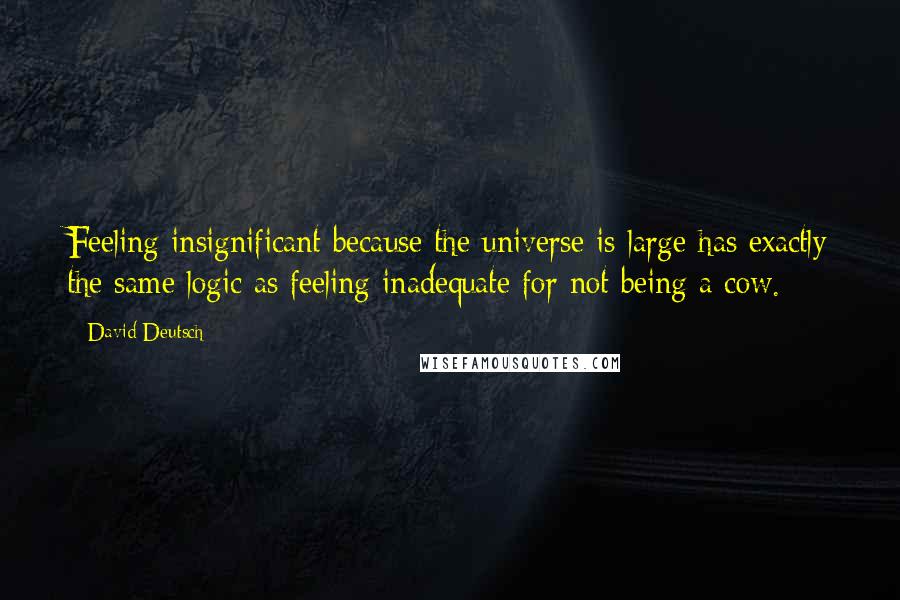 David Deutsch Quotes: Feeling insignificant because the universe is large has exactly the same logic as feeling inadequate for not being a cow.