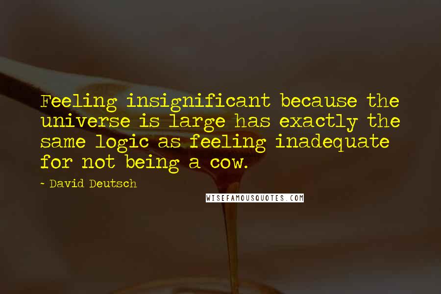 David Deutsch Quotes: Feeling insignificant because the universe is large has exactly the same logic as feeling inadequate for not being a cow.