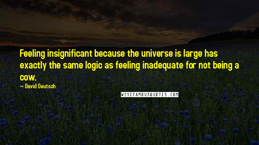 David Deutsch Quotes: Feeling insignificant because the universe is large has exactly the same logic as feeling inadequate for not being a cow.