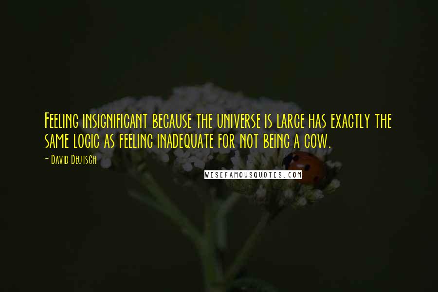 David Deutsch Quotes: Feeling insignificant because the universe is large has exactly the same logic as feeling inadequate for not being a cow.