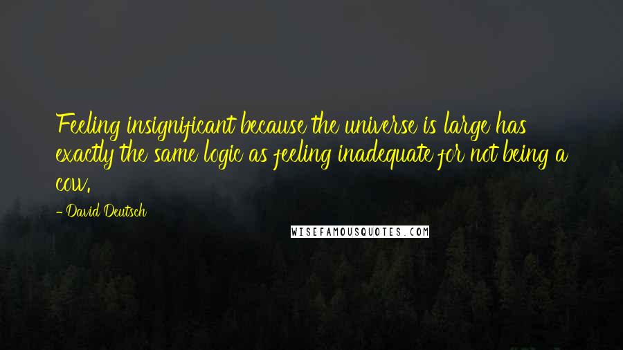 David Deutsch Quotes: Feeling insignificant because the universe is large has exactly the same logic as feeling inadequate for not being a cow.