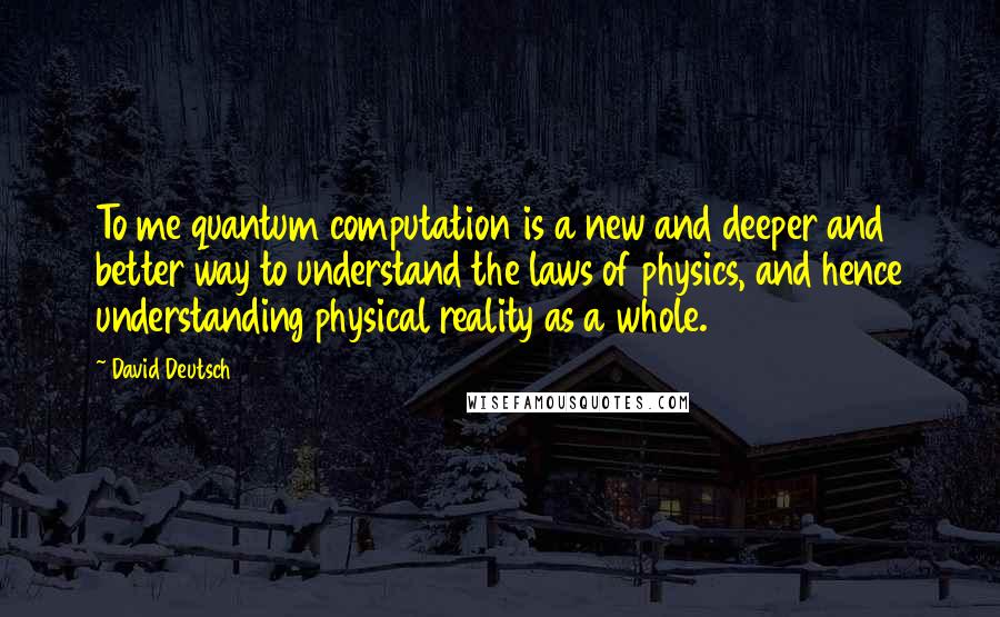 David Deutsch Quotes: To me quantum computation is a new and deeper and better way to understand the laws of physics, and hence understanding physical reality as a whole.