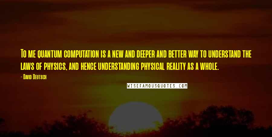 David Deutsch Quotes: To me quantum computation is a new and deeper and better way to understand the laws of physics, and hence understanding physical reality as a whole.