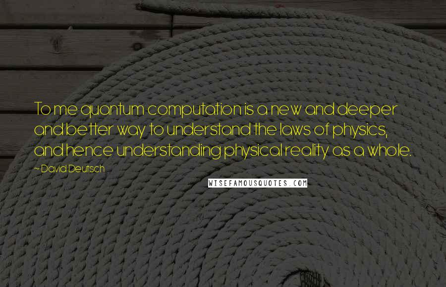 David Deutsch Quotes: To me quantum computation is a new and deeper and better way to understand the laws of physics, and hence understanding physical reality as a whole.