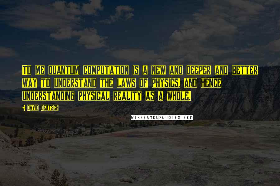 David Deutsch Quotes: To me quantum computation is a new and deeper and better way to understand the laws of physics, and hence understanding physical reality as a whole.