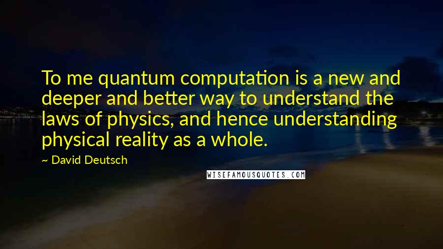 David Deutsch Quotes: To me quantum computation is a new and deeper and better way to understand the laws of physics, and hence understanding physical reality as a whole.