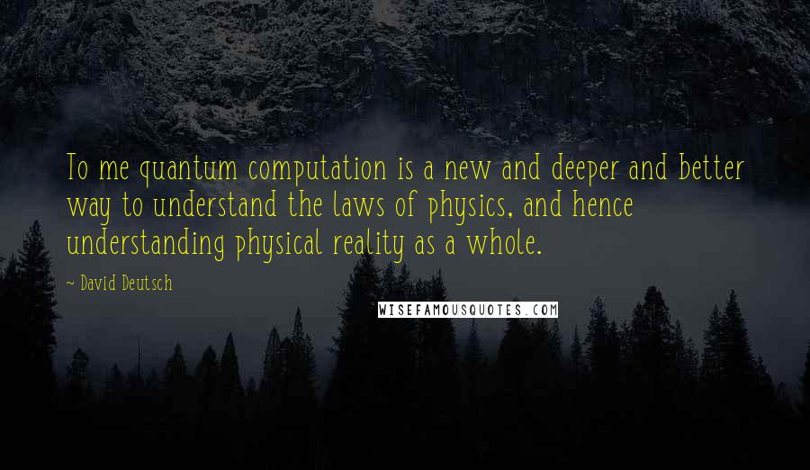 David Deutsch Quotes: To me quantum computation is a new and deeper and better way to understand the laws of physics, and hence understanding physical reality as a whole.