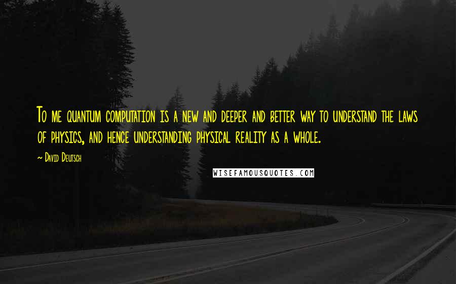 David Deutsch Quotes: To me quantum computation is a new and deeper and better way to understand the laws of physics, and hence understanding physical reality as a whole.