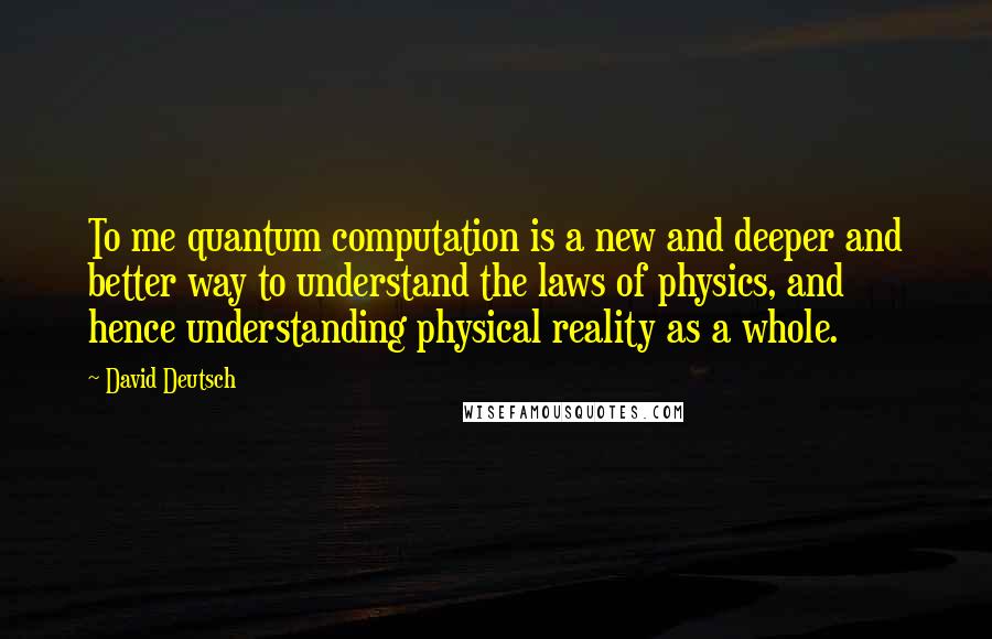 David Deutsch Quotes: To me quantum computation is a new and deeper and better way to understand the laws of physics, and hence understanding physical reality as a whole.