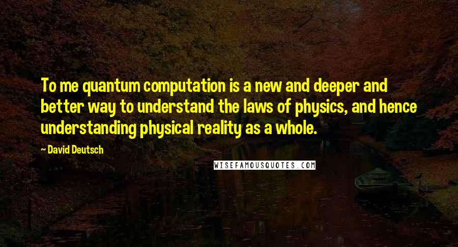 David Deutsch Quotes: To me quantum computation is a new and deeper and better way to understand the laws of physics, and hence understanding physical reality as a whole.